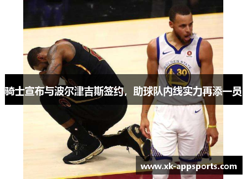 骑士宣布与波尔津吉斯签约，助球队内线实力再添一员